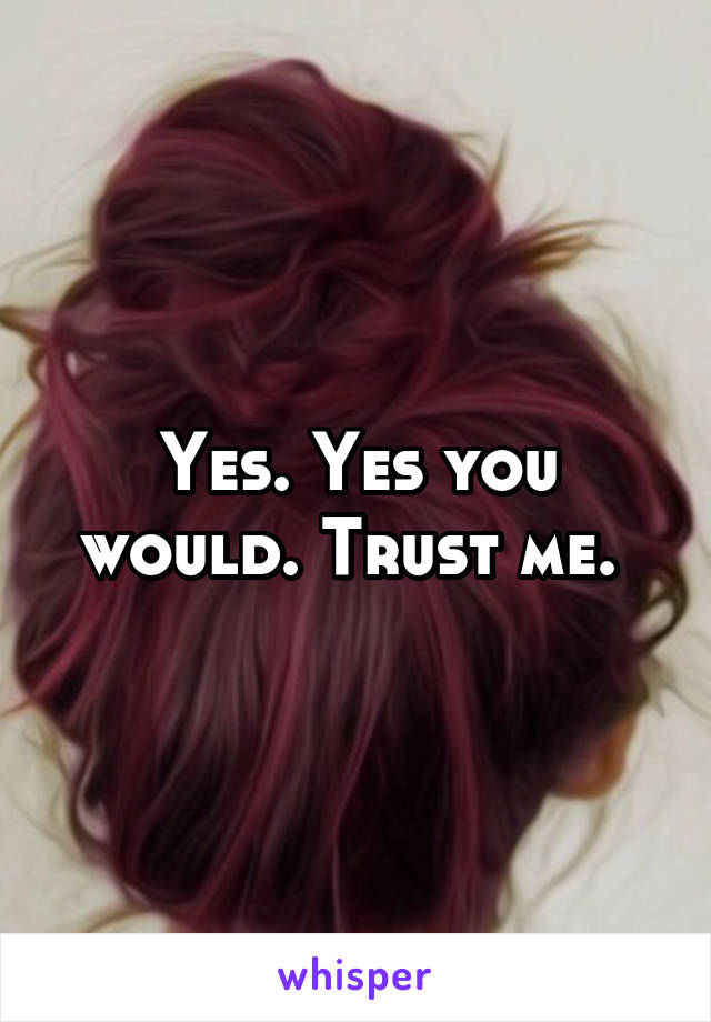 Yes. Yes you would. Trust me. 