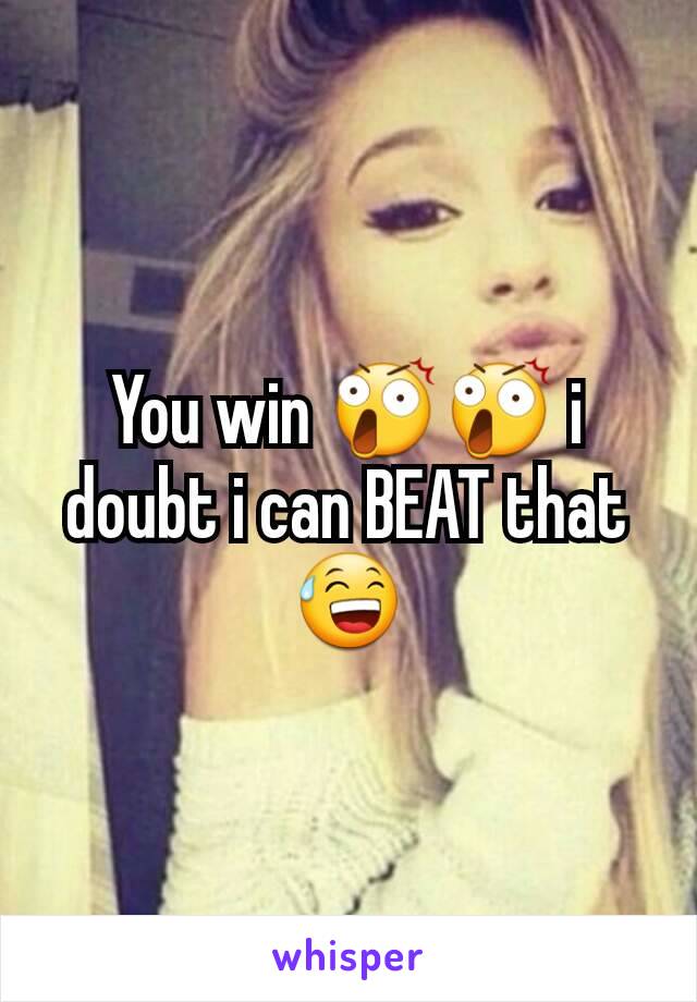 You win 😲😲 i doubt i can BEAT that 😅