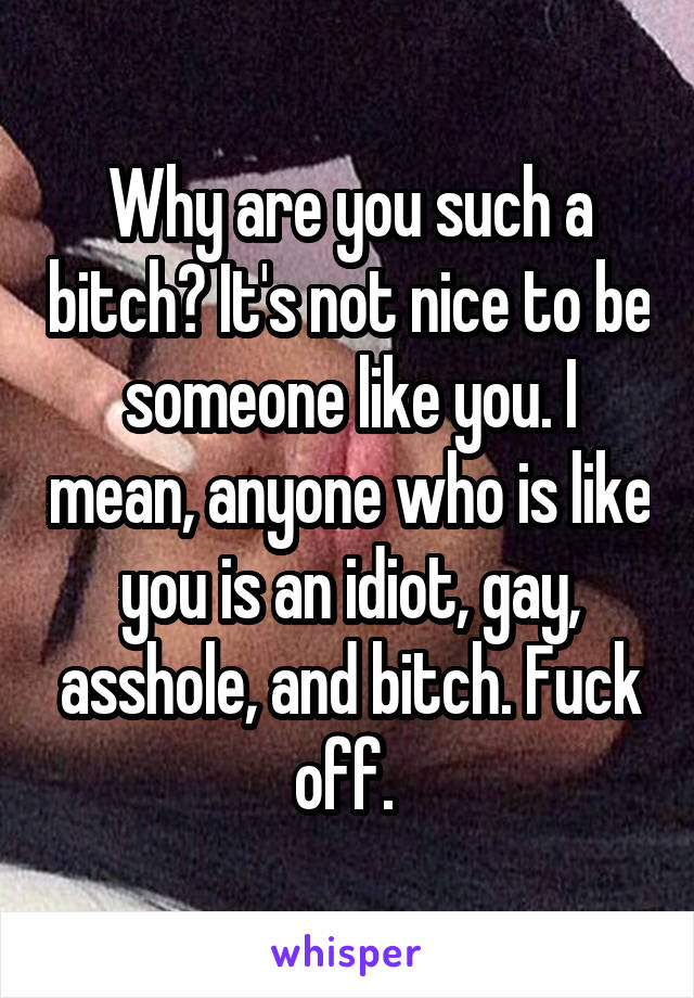 Why are you such a bitch? It's not nice to be someone like you. I mean, anyone who is like you is an idiot, gay, asshole, and bitch. Fuck off. 