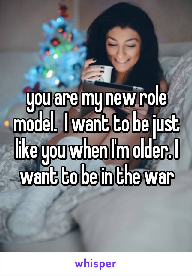 you are my new role model.  I want to be just like you when I'm older. I want to be in the war