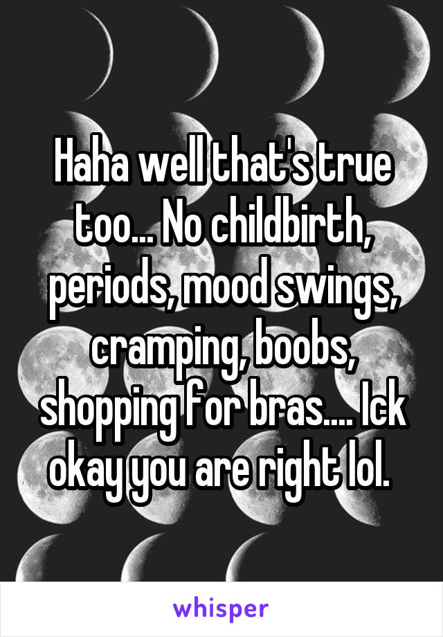 Haha well that's true too... No childbirth, periods, mood swings, cramping, boobs, shopping for bras.... Ick okay you are right lol. 