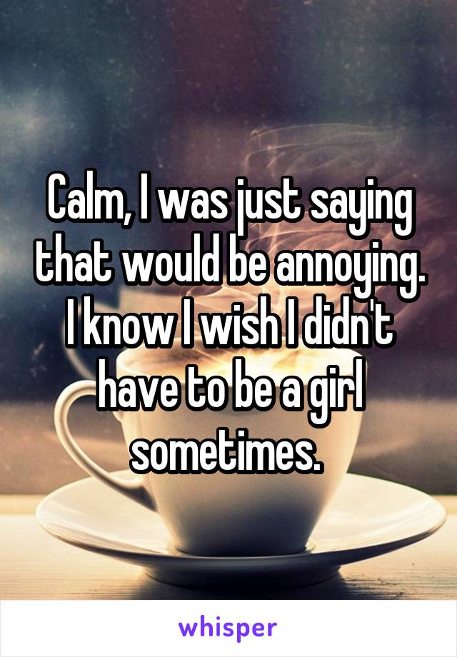 Calm, I was just saying that would be annoying. I know I wish I didn't have to be a girl sometimes. 