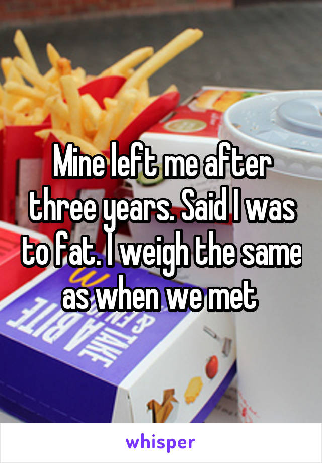 Mine left me after three years. Said I was to fat. I weigh the same as when we met 