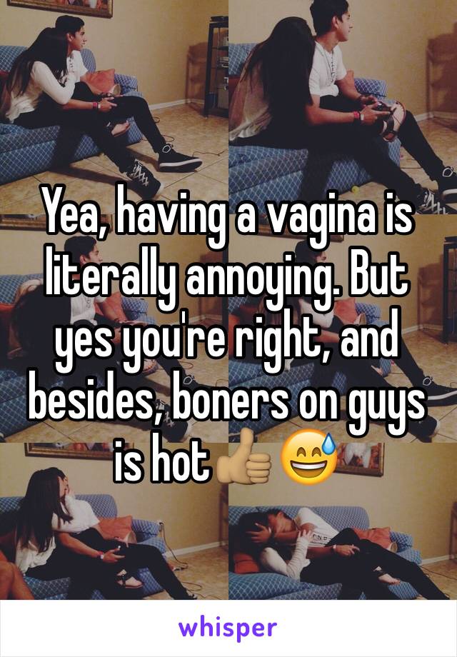 Yea, having a vagina is literally annoying. But yes you're right, and besides, boners on guys is hot👍🏽😅