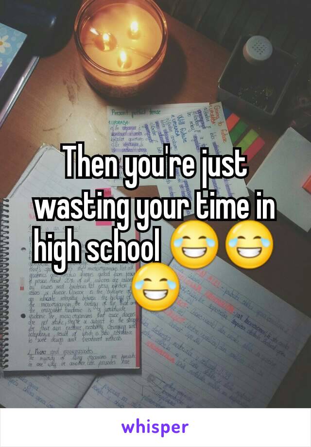 Then you're just wasting your time in high school 😂😂😂