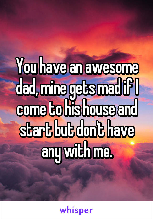 You have an awesome dad, mine gets mad if I come to his house and start but don't have any with me.