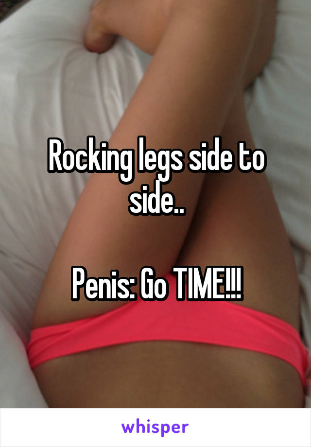 Rocking legs side to side..

Penis: Go TIME!!!