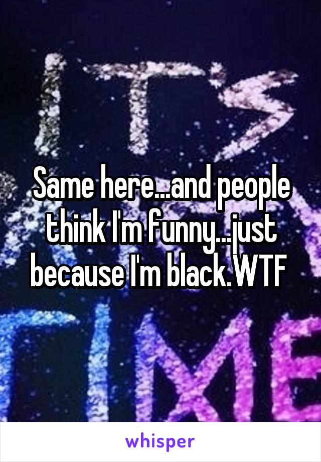 Same here...and people think I'm funny...just because I'm black.WTF 