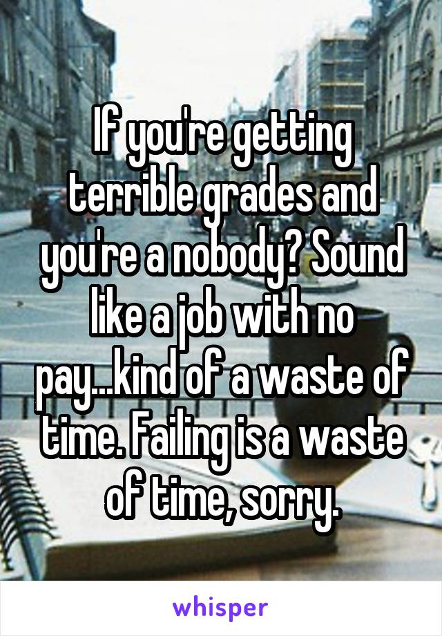 If you're getting terrible grades and you're a nobody? Sound like a job with no pay...kind of a waste of time. Failing is a waste of time, sorry.