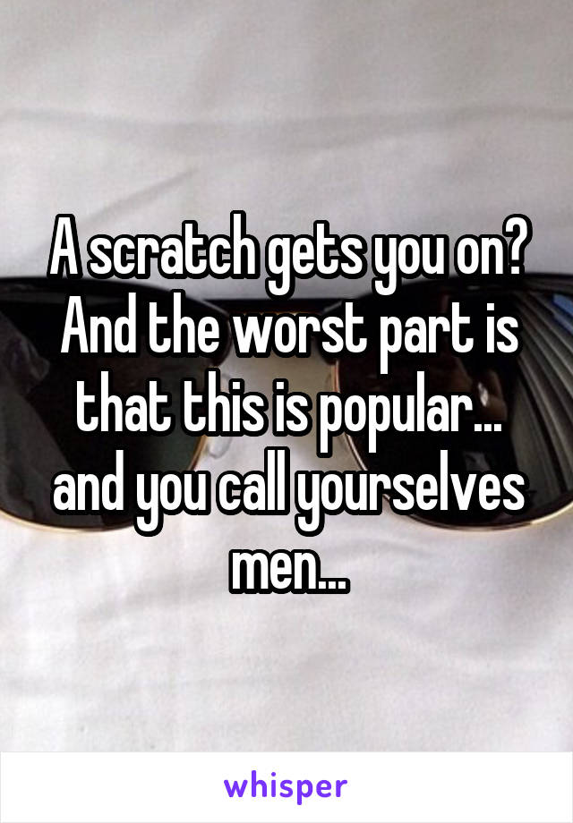 A scratch gets you on? And the worst part is that this is popular... and you call yourselves men...