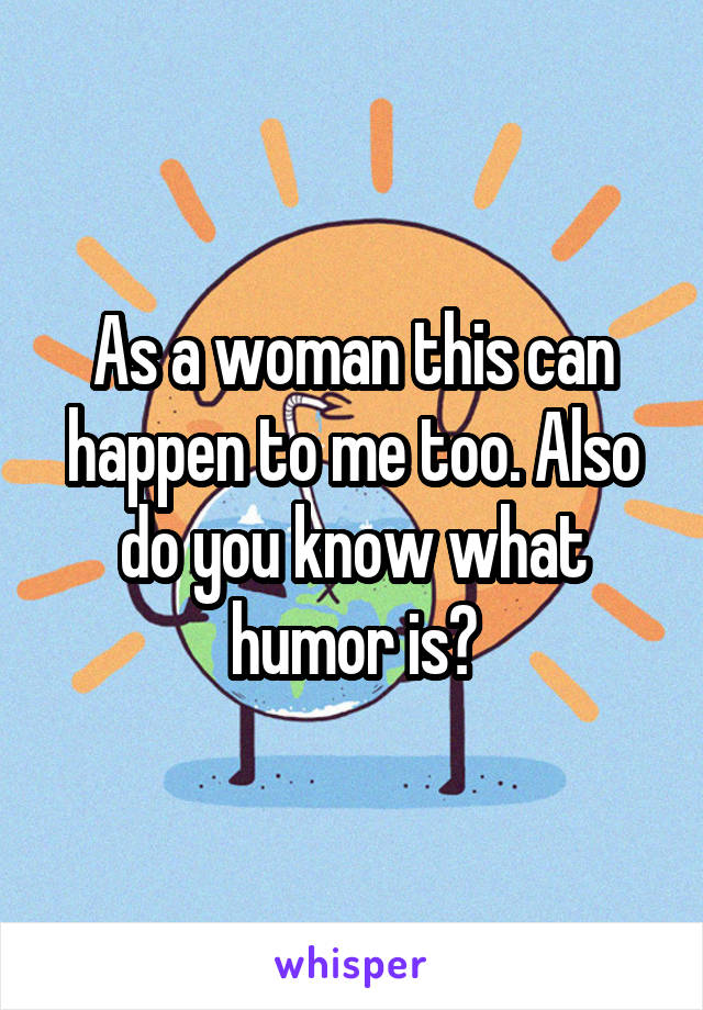 As a woman this can happen to me too. Also do you know what humor is?