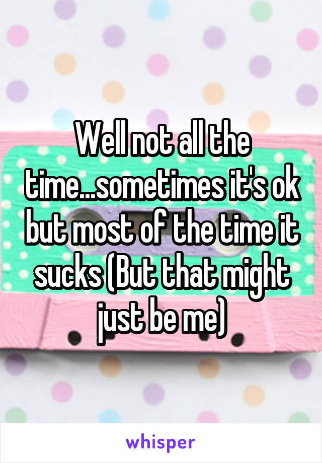 Well not all the time...sometimes it's ok but most of the time it sucks (But that might just be me)