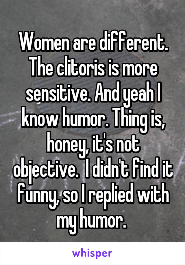 Women are different. The clitoris is more sensitive. And yeah I know humor. Thing is, honey, it's not objective.  I didn't find it funny, so I replied with my humor. 