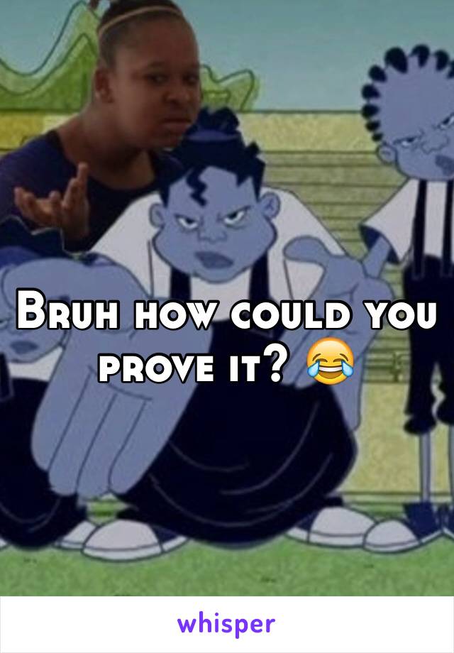 Bruh how could you prove it? 😂