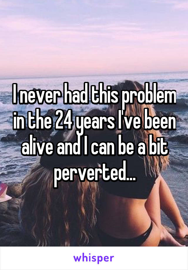 I never had this problem in the 24 years I've been alive and I can be a bit perverted...