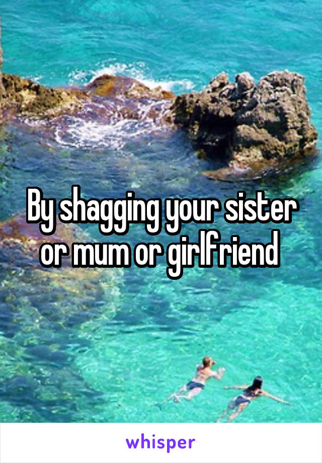 By shagging your sister or mum or girlfriend 