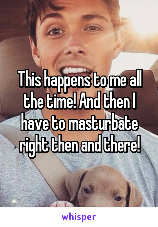 This happens to me all the time! And then I have to masturbate right then and there!