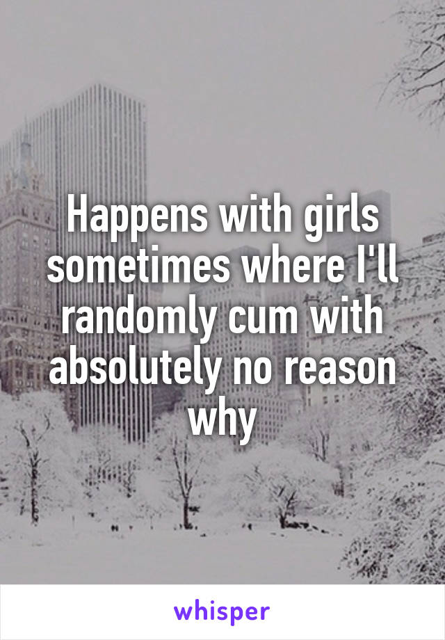 Happens with girls sometimes where I'll randomly cum with absolutely no reason why