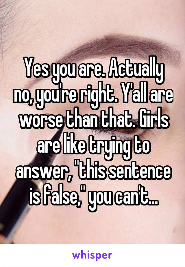 Yes you are. Actually no, you're right. Y'all are worse than that. Girls are like trying to answer, "this sentence is false," you can't...