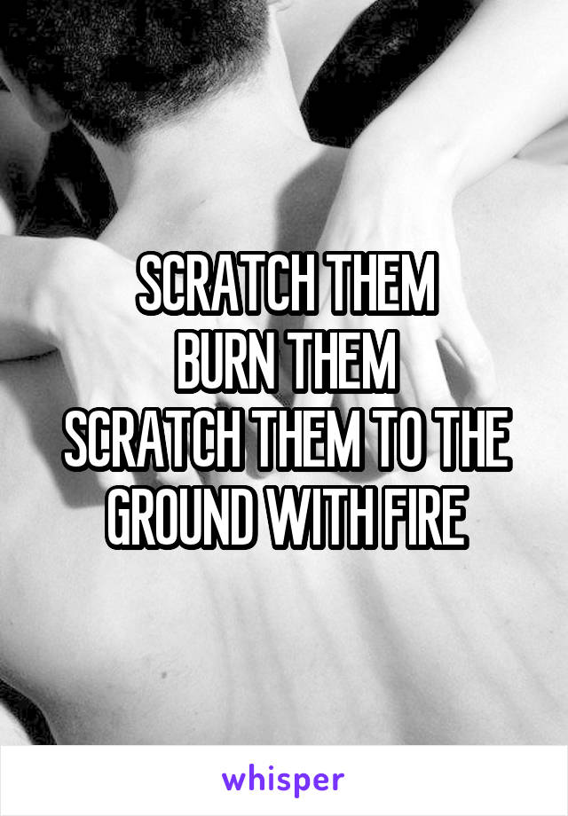 SCRATCH THEM
BURN THEM
SCRATCH THEM TO THE GROUND WITH FIRE