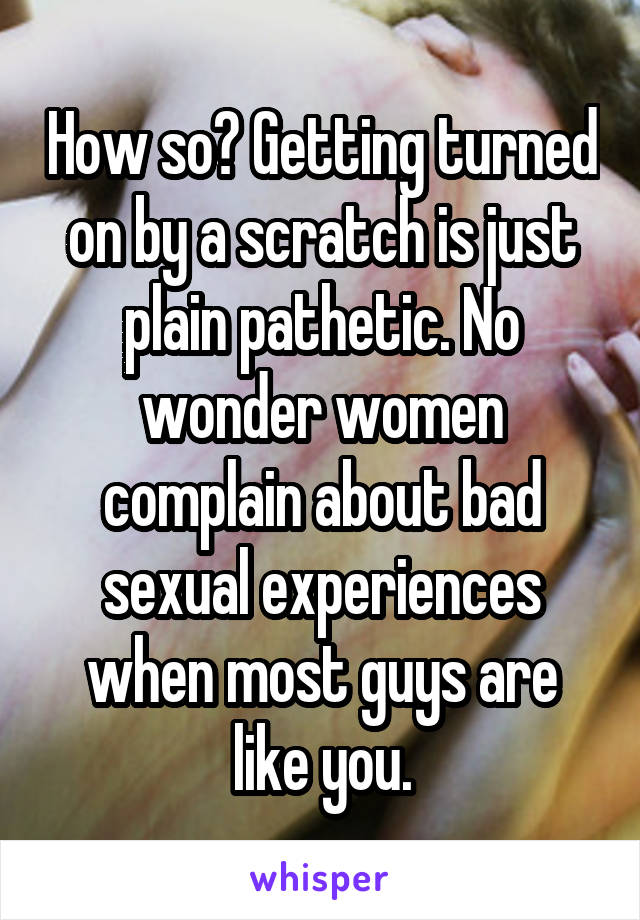 How so? Getting turned on by a scratch is just plain pathetic. No wonder women complain about bad sexual experiences when most guys are like you.