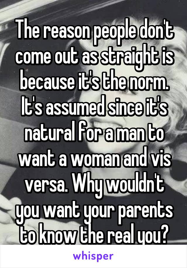 The reason people don't come out as straight is because it's the norm. It's assumed since it's natural for a man to want a woman and vis versa. Why wouldn't you want your parents to know the real you?