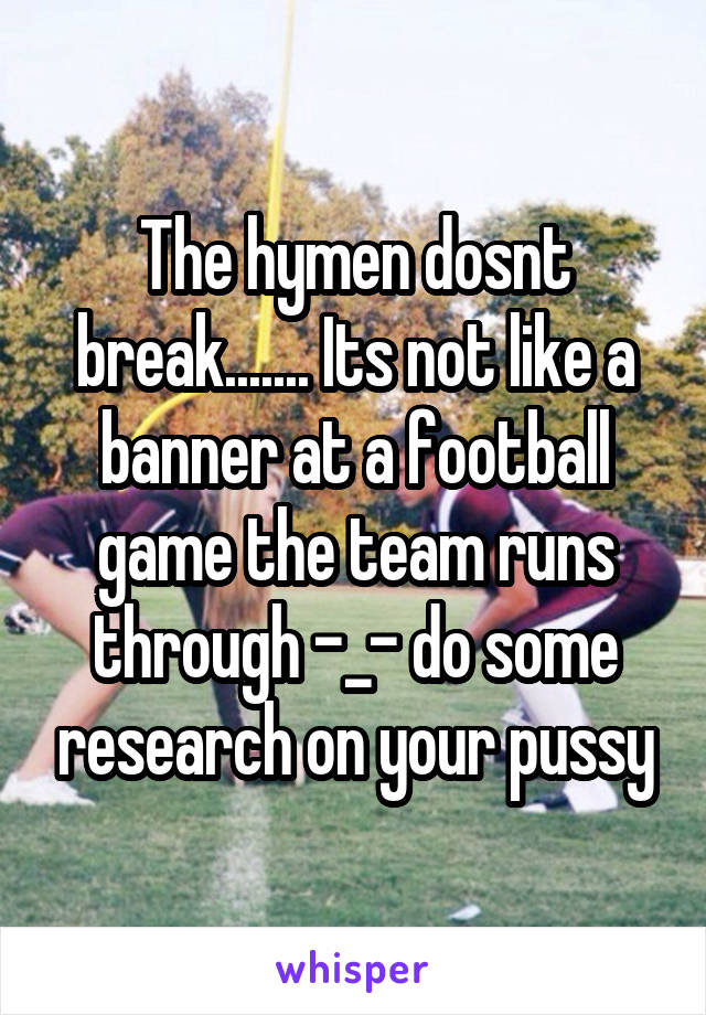 The hymen dosnt break....... Its not like a banner at a football game the team runs through -_- do some research on your pussy