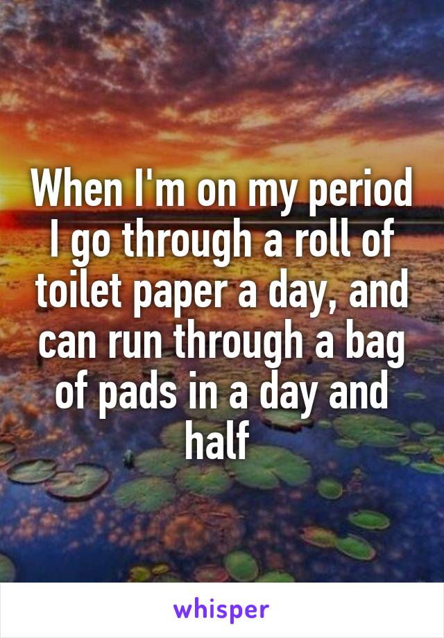 When I'm on my period I go through a roll of toilet paper a day, and can run through a bag of pads in a day and half 