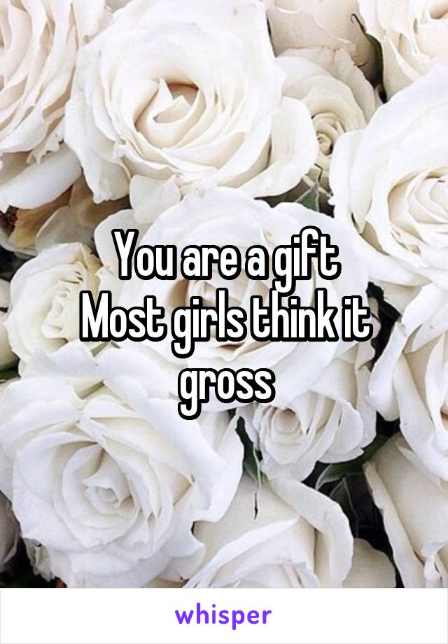 You are a gift
Most girls think it gross