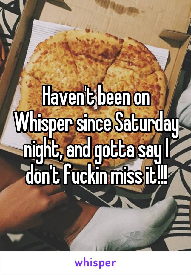 Haven't been on Whisper since Saturday night, and gotta say I don't fuckin miss it!!!