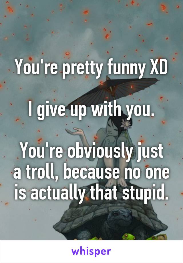 You're pretty funny XD

I give up with you.

You're obviously just a troll, because no one is actually that stupid.