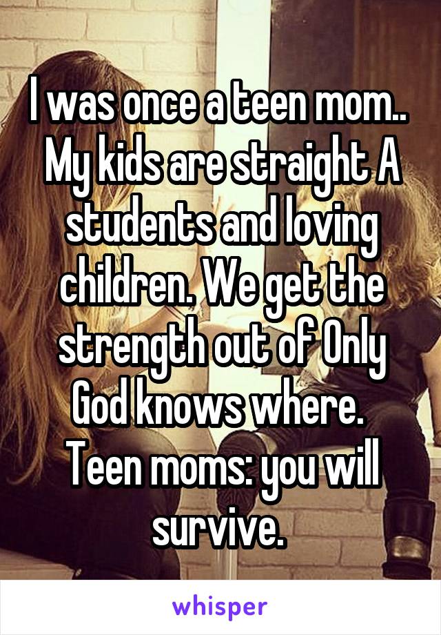 I was once a teen mom..  My kids are straight A students and loving children. We get the strength out of Only God knows where.  Teen moms: you will survive. 
