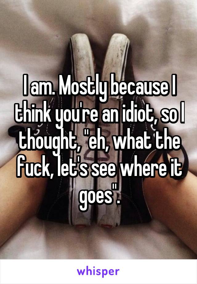 I am. Mostly because I think you're an idiot, so I thought, "eh, what the fuck, let's see where it goes".