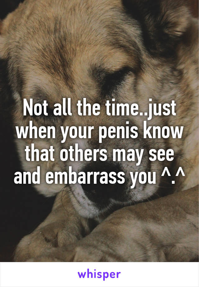 Not all the time..just when your penis know that others may see and embarrass you ^.^