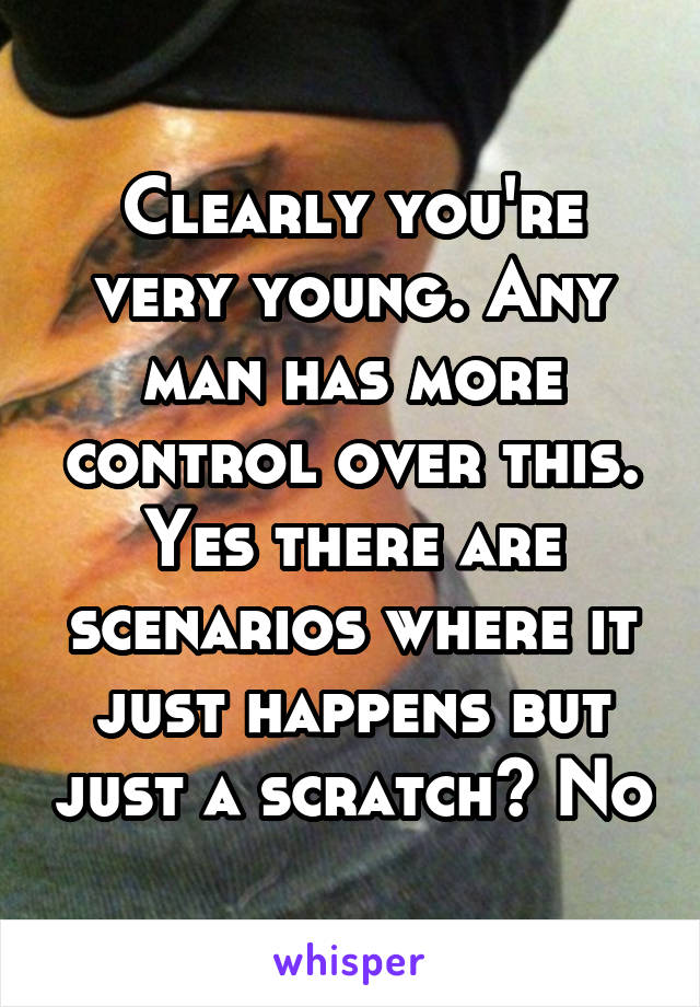 Clearly you're very young. Any man has more control over this. Yes there are scenarios where it just happens but just a scratch? No