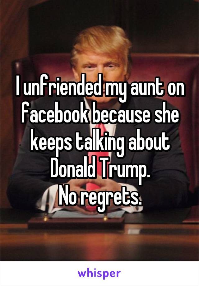 I unfriended my aunt on facebook because she keeps talking about Donald Trump.
No regrets.