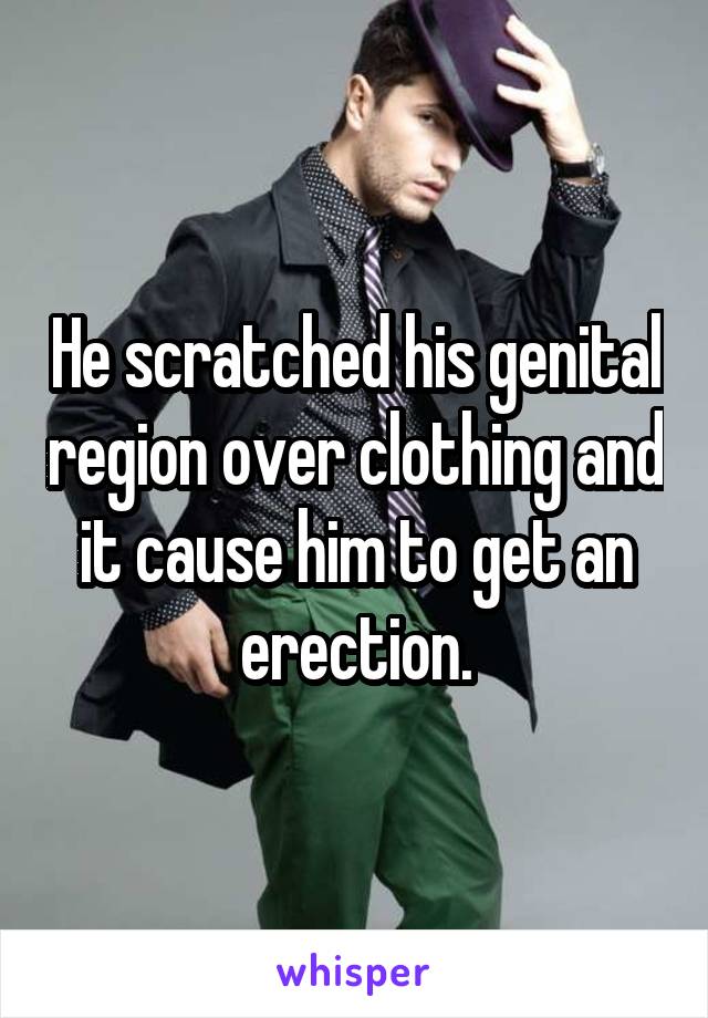 He scratched his genital region over clothing and it cause him to get an erection.