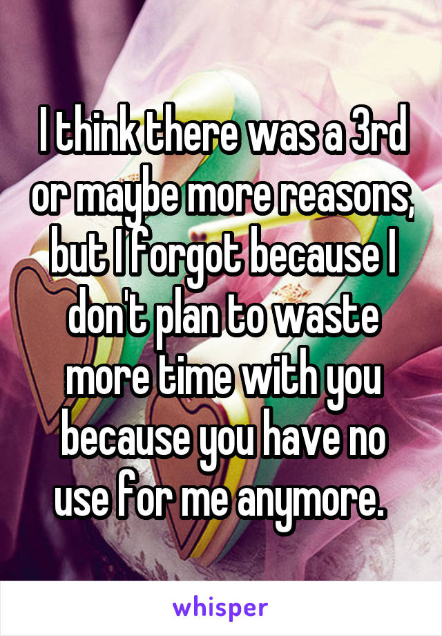 I think there was a 3rd or maybe more reasons, but I forgot because I don't plan to waste more time with you because you have no use for me anymore. 