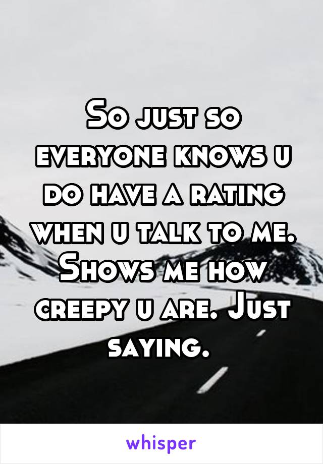 So just so everyone knows u do have a rating when u talk to me. Shows me how creepy u are. Just saying. 