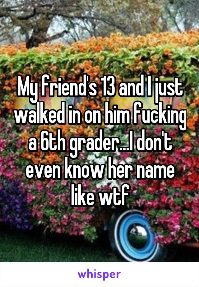 My friend's 13 and I just walked in on him fucking a 6th grader...I don't even know her name like wtf