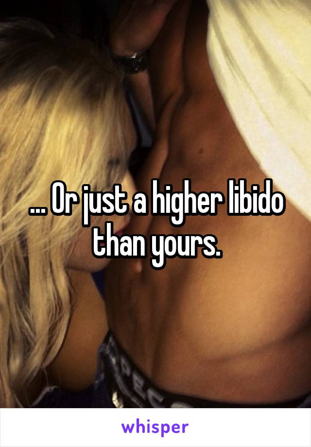 ... Or just a higher libido than yours.