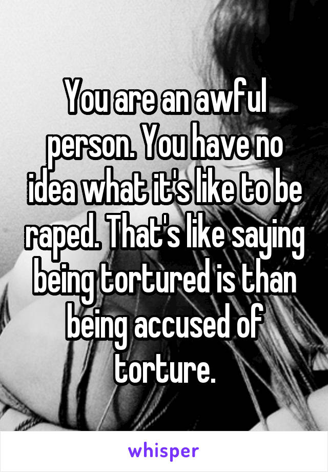 You are an awful person. You have no idea what it's like to be raped. That's like saying being tortured is than being accused of torture.