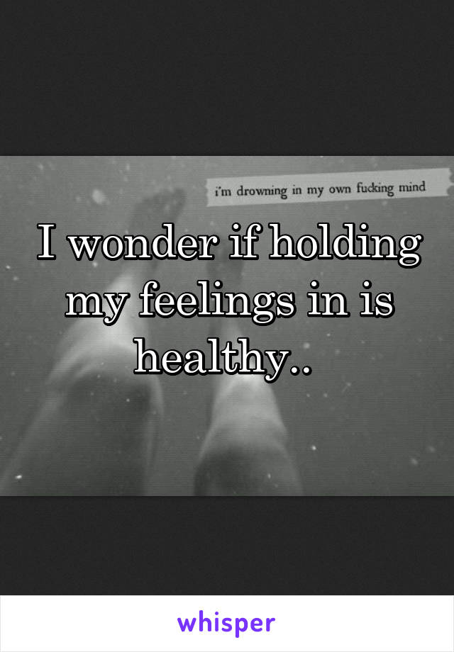 I wonder if holding my feelings in is healthy.. 

