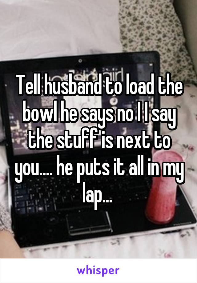 Tell husband to load the bowl he says no I I say the stuff is next to you.... he puts it all in my lap... 