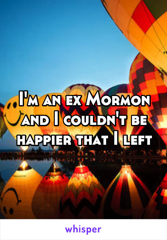 I'm an ex Mormon and I couldn't be happier that I left
