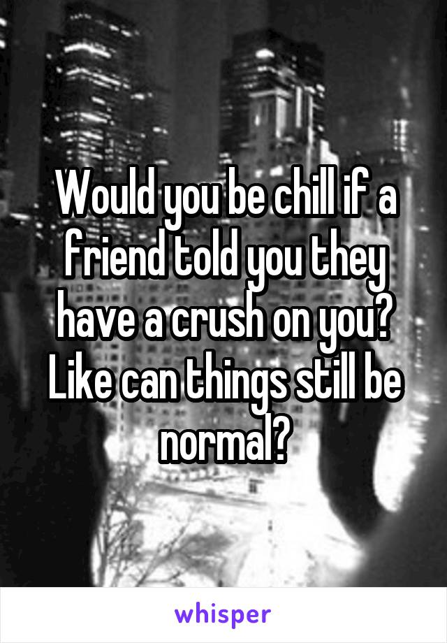 Would you be chill if a friend told you they have a crush on you? Like can things still be normal?