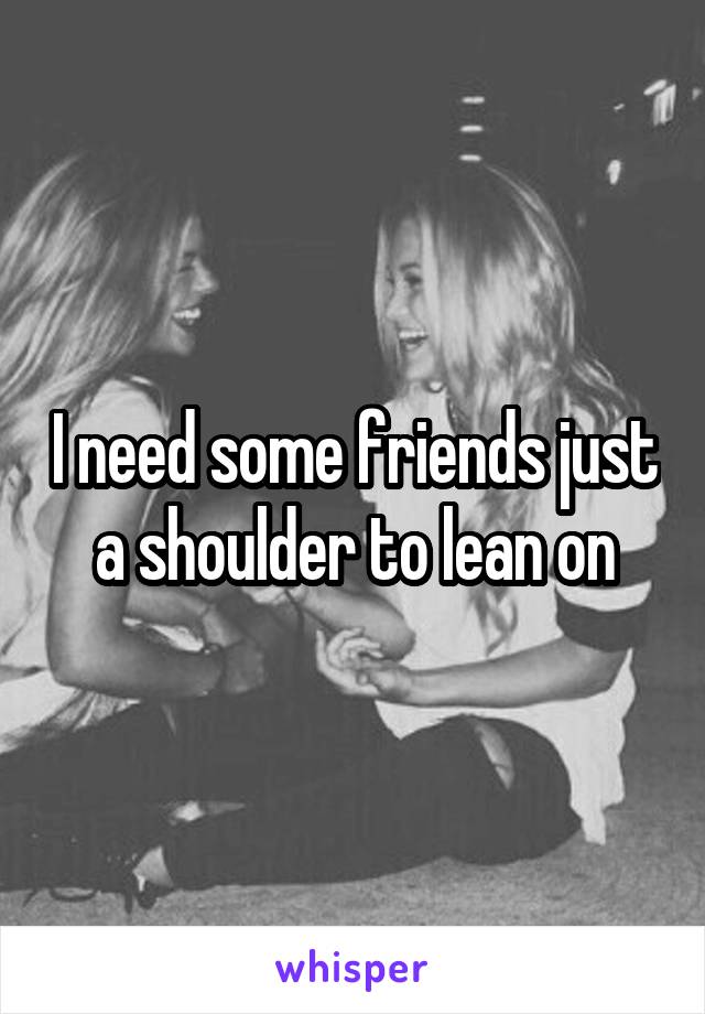 I need some friends just a shoulder to lean on