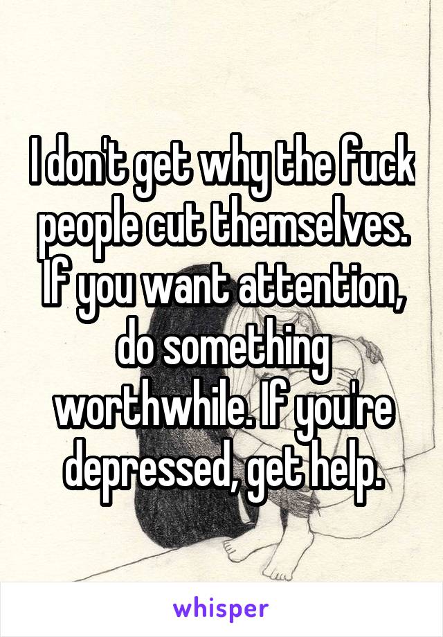 I don't get why the fuck people cut themselves. If you want attention, do something worthwhile. If you're depressed, get help.