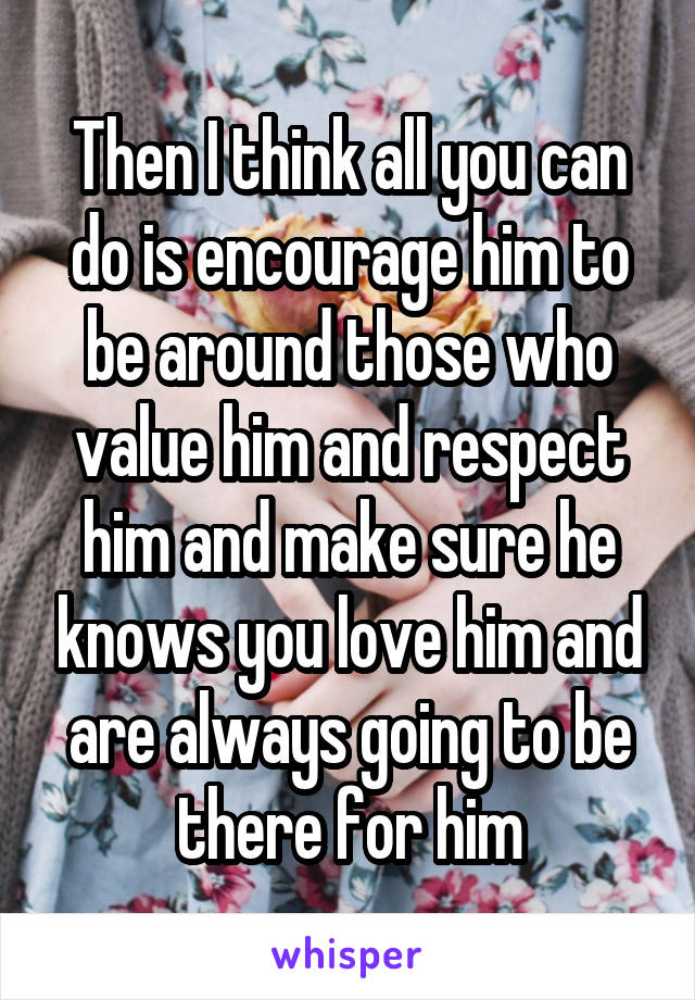 Then I think all you can do is encourage him to be around those who value him and respect him and make sure he knows you love him and are always going to be there for him