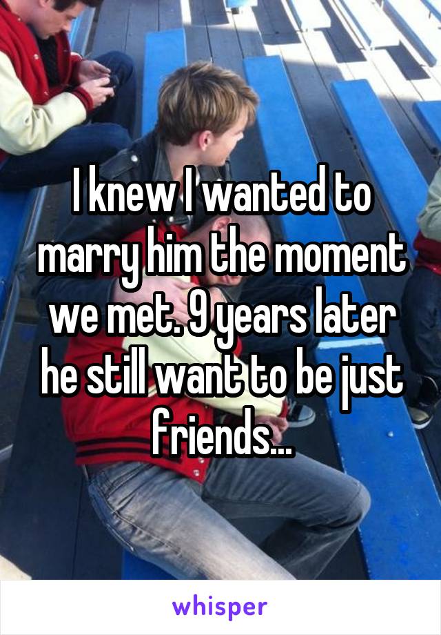I knew I wanted to marry him the moment we met. 9 years later he still want to be just friends...